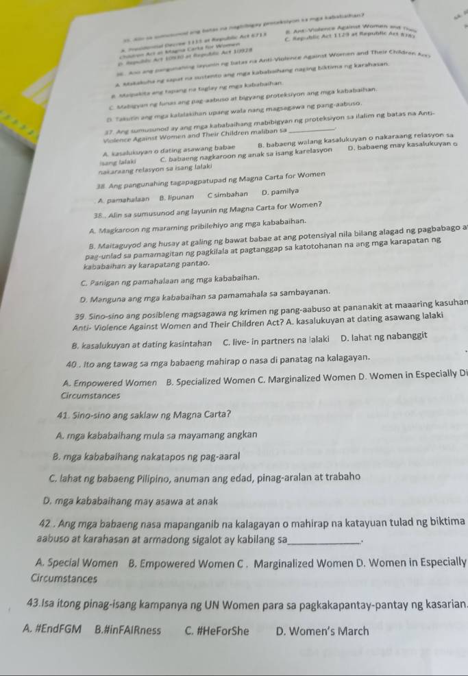 ao e cntmed and bates ne heghlogay procaksiyon hs mgs habatiaitian ?

B. Ant-Violence Agaiest Women and Theu
C. Republic Act 1129 at Republic Act 8183
* Prusidontial Decroe 1133 ot Republic Act 671 s
Chón Acr as Magna Carta for Women
Aepubde Art 109 80 at fegudile Act 1199) a
s6. Aoo ang pangunahing iayunin ng Iatas na Anti-Violence Against Woren and Their Children Arcs
a spsakshang sapat na sustento ang mga kababaihang naging biktima ng karahasan.
g Mapakita ang tapang na taglay ng mga kababaihan.
C stabigyan ng lunas ang pag-aabuso at bigyang proteksiyon ang mga kababaihan.
D. Takurin ang mga kalalakihan upang wala nang magsagawa ng pang-aabuso.
37. Ang sumusunod ay ang mga kababaihang mabibigyan ng proteksiyon sa ilalim ng batas na Ant-
Violence Against Women and Their Children maliban sa
A. kasalukuyan o dating asawang babae D. babaeng may kasalukuyan o
isang lalaki C. babaeng nagkaroon ng anak sa isang karelasyon 8. babaeng walang kasalukuyan o nakaraang reiasyon sa
nakaraang relasyon sa isang lalaki
38 Ang pangunahing tagapagpatupad ng Magna Carta for Women
A. pamahalaan B. lipunan C simbahan D. pamilya
38.. Alin sa sumusunod ang layunin ng Magna Carta for Women?
A. Magkaroon ng maraming pribilehiyo ang mga kababaihan.
B. Maitaguyod ang husay at galing ng bawat babae at ang potensiyal nila bilang alagad ng pagbabago a
pag-unlad sa pamamagitan ng pagkilala at pagtanggap sa katotohanan na ang mga karapatan ng
kababaihan ay karapatang pantao.
C. Panigan ng pamahalaan ang mga kababaihan.
D. Manguna ang mga kababaihan sa pamamahala sa sambayanan.
39. Sino-sino ang posibleng magsagawa ng krimen ng pang-aabuso at pananakit at maaaring kasuhar
Anti- Violence Against Women and Their Children Act? A. kasalukuyan at dating asawang lalaki
B. kasalukuyan at dating kasintahan C. live- in partners na |alaki D. lahat ng nabanggit
40 . ito ang tawag sa mga babaeng mahirap o nasa di panatag na kalagayan.
A. Empowered Women B. Specialized Women C. Marginalized Women D. Women in Especially Di
Circumstances
41. Sino-sino ang saklaw ng Magna Carta?
A. mga kababaihang mula sa mayamang angkan
B. mga kababaihang nakatapos ng pag-aaral
C. lahat ng babaeng Pilipino, anuman ang edad, pinag-aralan at trabaho
D. mga kababaihang may asawa at anak
42 . Ang mga babaeng nasa mapanganib na kalagayan o mahirap na katayuan tulad ng biktima
aabuso at karahasan at armadong sigalot ay kabilang sa _.
A. Special Women B. Empowered Women C . Marginalized Women D. Women in Especially
Circumstances
43.Isa itong pinag-isang kampanya ng UN Women para sa pagkakapantay-pantay ng kasarian
A. #EndFGM B.#inFAlRness C. #HeForShe D. Women's March