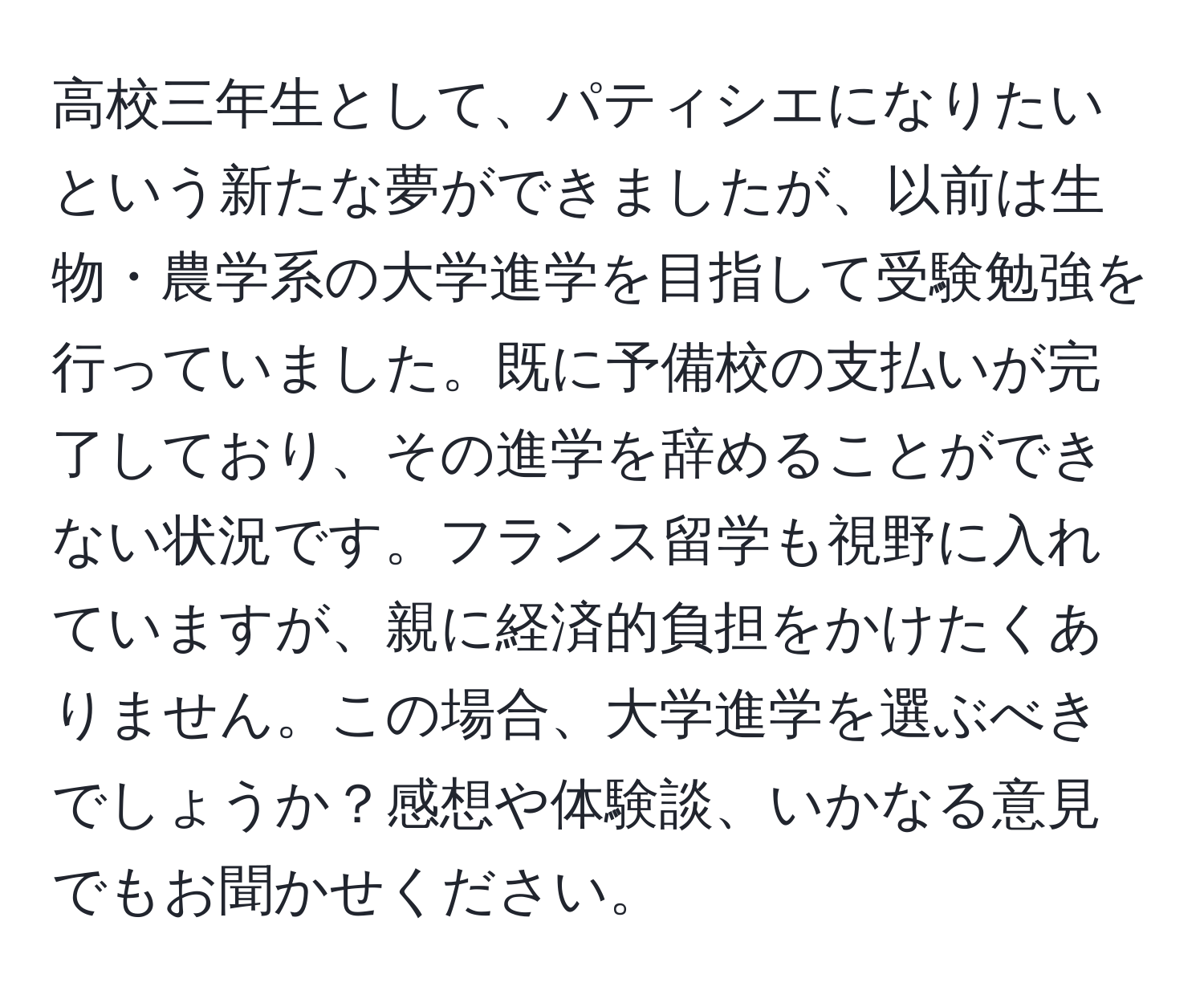 高校三年生として、パティシエになりたいという新たな夢ができましたが、以前は生物・農学系の大学進学を目指して受験勉強を行っていました。既に予備校の支払いが完了しており、その進学を辞めることができない状況です。フランス留学も視野に入れていますが、親に経済的負担をかけたくありません。この場合、大学進学を選ぶべきでしょうか？感想や体験談、いかなる意見でもお聞かせください。