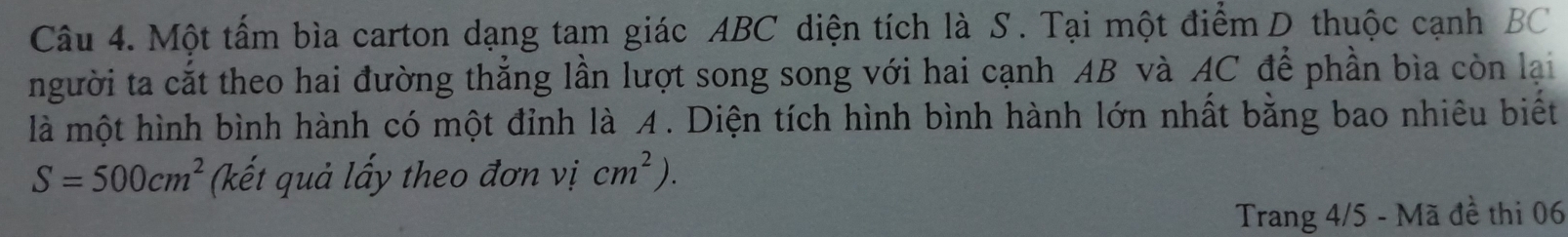 Một tấm bìa carton dạng tam giác ABC diện tích là S. Tại một điểm D thuộc cạnh BC
người ta cắt theo hai đường thẳng lần lượt song song với hai cạnh AB và AC để phần bìa còn lại 
là một hình bình hành có một đỉnh là A. Diện tích hình bình hành lớn nhất bằng bao nhiêu biết
S=500cm^2 (kết quả lấy theo đơn vị cm^2). 
Trang 4/5 - Mã đề thi 06