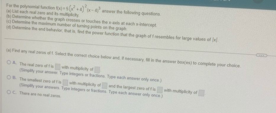 For the polynomial function f(x)=5(x^2+4)^2(x-4)^3 answer the following questions.
(a) List each real zero and its multiplicity.
(b) Determine whether the graph crosses or touches the x-axis at each x-intercept.
(c) Determine the maximum number of turning points on the graph.
(d) Determine the end behavior; that is, find the power function that the graph of f resembles for large values of |x|. 
(a) Find any real zeros of f. Select the correct choice below and, if necessary, fill in the answer box(es) to complete your choice.
A. The real zero of f is □ with multiplicity of □.
(Simplify your answer. Type integers or fractions. Type each answer only once.)
B. The smallest zero of f is □ with multiplicity of □ and the largest zero of f is □ with multiplicity of □. 
(Simplify your answers. Type integers or fractions. Type each answer only once.)
C. There are no real zeros.