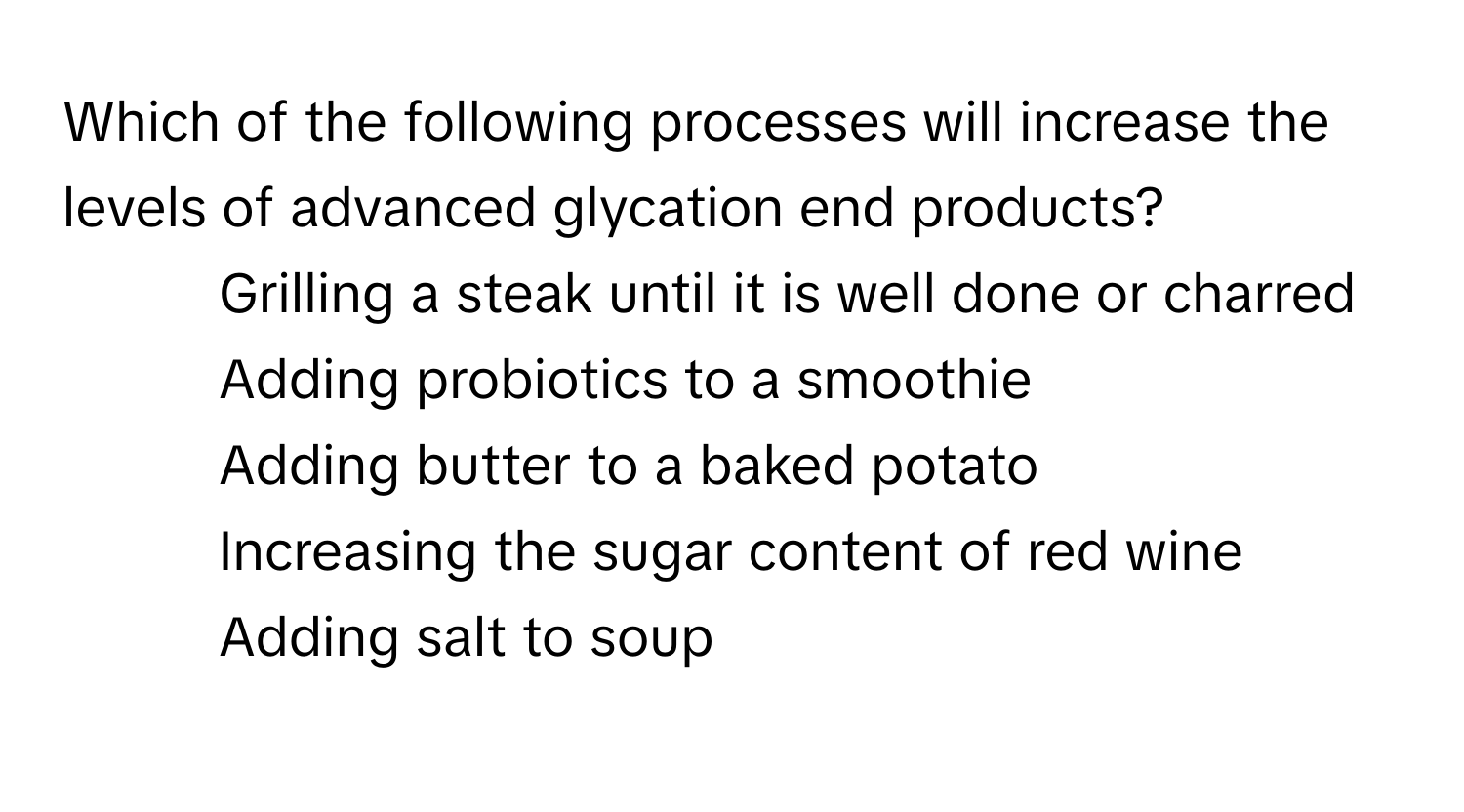 Which of the following processes will increase the levels of advanced glycation end products?
* Grilling a steak until it is well done or charred
* Adding probiotics to a smoothie
* Adding butter to a baked potato
* Increasing the sugar content of red wine
* Adding salt to soup