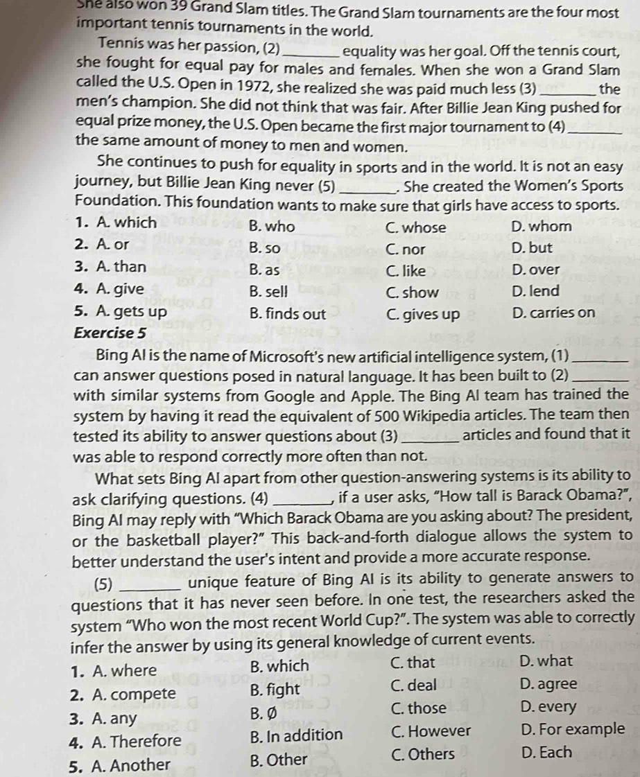 She also won 39 Grand Slam titles. The Grand Slam tournaments are the four most
important tennis tournaments in the world.
Tennis was her passion, (2) _equality was her goal. Off the tennis court,
she fought for equal pay for males and females. When she won a Grand Slam
called the U.S. Open in 1972, she realized she was paid much less (3)_ the
men’s champion. She did not think that was fair. After Billie Jean King pushed for
equal prize money, the U.S. Open became the first major tournament to (4)_
the same amount of money to men and women.
She continues to push for equality in sports and in the world. It is not an easy
journey, but Billie Jean King never (5) _. She created the Women’s Sports
Foundation. This foundation wants to make sure that girls have access to sports.
1. A. which B. who C. whose D. whom
2. A. or B. so C. nor D. but
3. A. than B. as C. like D. over
4. A. give B. sell C. show D. lend
5. A. gets up B. finds out C. gives up D. carries on
Exercise 5
Bing AI is the name of Microsoft's new artificial intelligence system, (1)_
can answer questions posed in natural language. It has been built to (2)_
with similar systems from Google and Apple. The Bing Al team has trained the
system by having it read the equivalent of 500 Wikipedia articles. The team then
tested its ability to answer questions about (3)_ articles and found that it
was able to respond correctly more often than not.
What sets Bing AI apart from other question-answering systems is its ability to
ask clarifying questions. (4) _, if a user asks, “How tall is Barack Obama?”,
Bing AI may reply with “Which Barack Obama are you asking about? The president,
or the basketball player?" This back-and-forth dialogue allows the system to
better understand the user's intent and provide a more accurate response.
(5) _unique feature of Bing AI is its ability to generate answers to
questions that it has never seen before. In one test, the researchers asked the
system “Who won the most recent World Cup?”. The system was able to correctly
infer the answer by using its general knowledge of current events.
1. A. where B. which C. that D. what
2. A. compete B. fight
C. deal D. agree
3. A. any B. Ø
C. those D. every
4. A. Therefore B. In addition C. However D. For example
5. A. Another B. Other
C. Others D. Each