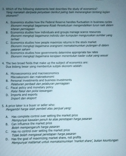 Which of the following statements best describes the study of economics?
Yang manakah daripada penyataan berikut paling baik menerangkan tentang kajian
ekonomi?
A. Economics studies how the Federal Reserve handles fluctuation in business cycles
Ekonomi mengkaji bagaimana Rizab Persekutuan mengendalikan turun naik dalam
kitaran perniagaan
B. Economics studies how individuals and groups manage scarce resources
Ekonomi mengkaji bagaimana individu dan kumpulan menguruskan sumber yang
terhad
C. Economics studies how people maximize returns in the stock market
Ekonomi mengkaji bagaimana orangrami memaksimumkan pulangan di dalam
pasáran saham
D. Economics studies how governments determine appropriate tax rates
Ekonomi mengkaji bagaimana kerajaan menentukan kadar cukai yang sesuai
4. The two broad fields that make up the subject of economics are:
Dua bidang besar yang membentuk subjek ekonomi adalah:
A. Microeconomics and macroeconomics
Mikroekonomi dan makroekonomi
B. Personal investments and business investments
Pelaburan peribadi dan pelaburan perniagan
C. Fiscal policy and monetary policy
Polisi fiskal dan polisi kewangan
D. Imports and exports
Import dan eksport
5. A price taker is a buyer or seller who:
Pengambil harga ialah pembeli atau penjual yang:
A. Has complete control over setting the market price
Mempunyai kawalan penuh ke atas penetapan harga pasaran
B. Can influence the market price
Boleh mempengaruhi harga pasaran
C. Has no control over setting the market price
Tidak boleh mengawal penetapan harga pasaran
D. Has the goal of maximizing market share, not profits
Mempunyai matlamat untuk memaksimumkan ‘market share’, bukan keuntungan