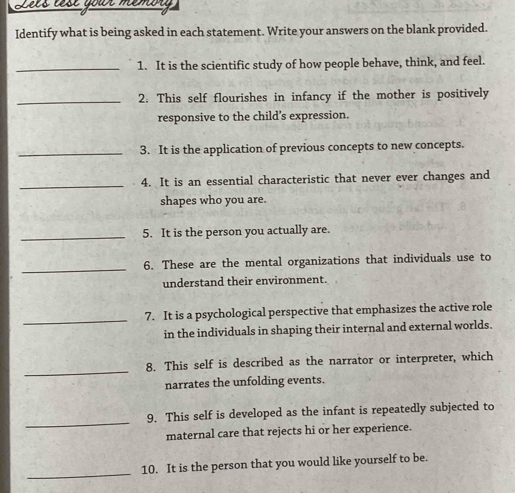 Identify what is being asked in each statement. Write your answers on the blank provided. 
_1. It is the scientific study of how people behave, think, and feel. 
_2. This self flourishes in infancy if the mother is positively 
responsive to the child’s expression. 
_3. It is the application of previous concepts to new concepts. 
_ 
4. It is an essential characteristic that never ever changes and 
shapes who you are. 
_5. It is the person you actually are. 
_ 
6. These are the mental organizations that individuals use to 
understand their environment. 
_ 
7. It is a psychological perspective that emphasizes the active role 
in the individuals in shaping their internal and external worlds. 
_ 
8. This self is described as the narrator or interpreter, which 
narrates the unfolding events. 
_ 
9. This self is developed as the infant is repeatedly subjected to 
maternal care that rejects hi or her experience. 
_ 
10. It is the person that you would like yourself to be.