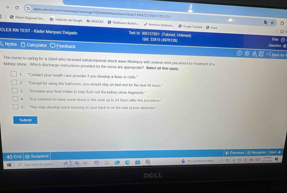 Miami Regional Uni.... Traductor de Google I MOODLE VitalSource Booksh... American Databank... Google Translate Grail 
Test Id: 366157951 (Tutored, Untimed) 
ICLEX RN TEST - Kader Marquez Delgado Qld: 33815 (4976128) 
Time 
Question 5 
Notes Calculator Feedback Mark for F 
The nurse is caring for a client who received extracorporeal shock wave lithotripsy with ureteral stent placement for treatment of a 
kidney stone. Which discharge instructions provided by the nurse are appropriate? Select all that apply. 
1. "Contact your health care provider if you develop a fever or chills." 
2. “Except for using the bathroom, you should stay on bed rest for the next 48 hours." 
3. “Increase your fluid intake to help flush out the kidney stone fragments.” 
4. "It is common to have some blood in the urine up to 24 hours after this procedure." 
5. “You may develop some bruising on your back or on the side of your abdomen." 
Submit 
End Suspend ← Previous ≌ Navigator Next > 
5:S4 PM 
Type here to search Pep Guardiola reveals...