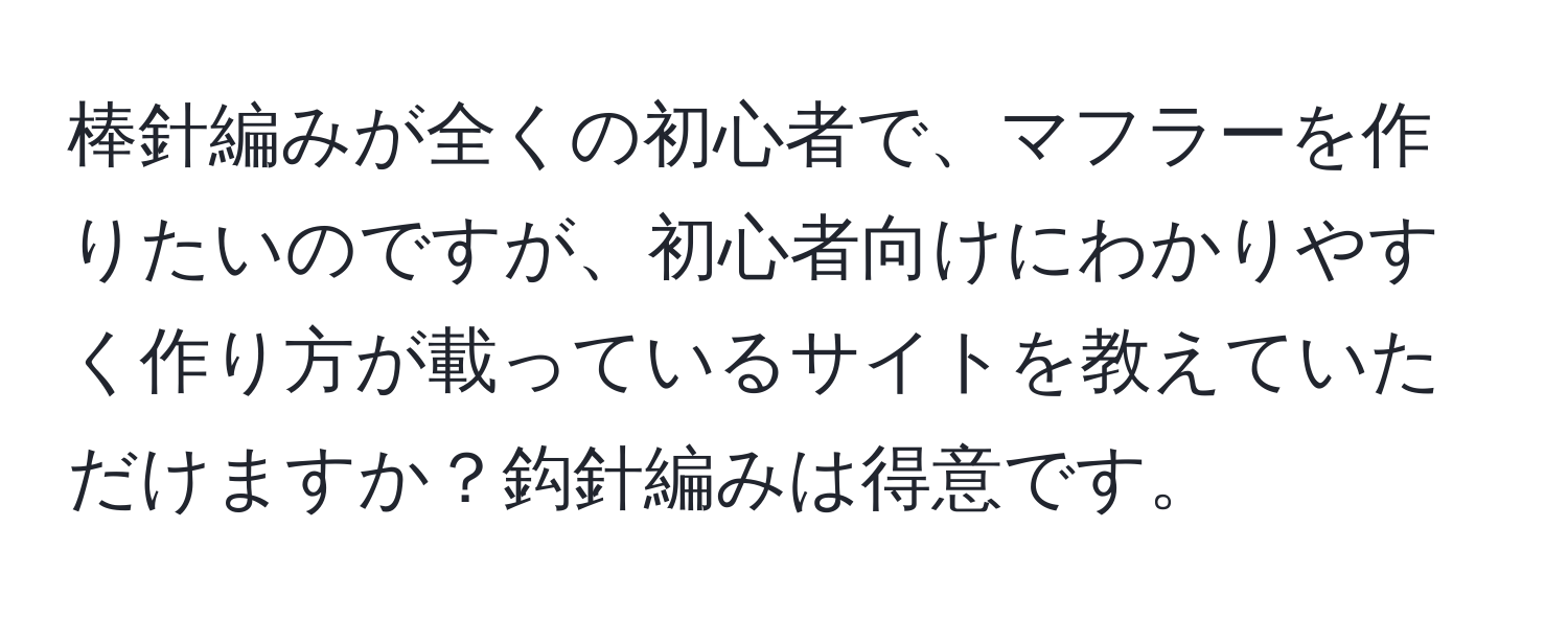 棒針編みが全くの初心者で、マフラーを作りたいのですが、初心者向けにわかりやすく作り方が載っているサイトを教えていただけますか？鈎針編みは得意です。