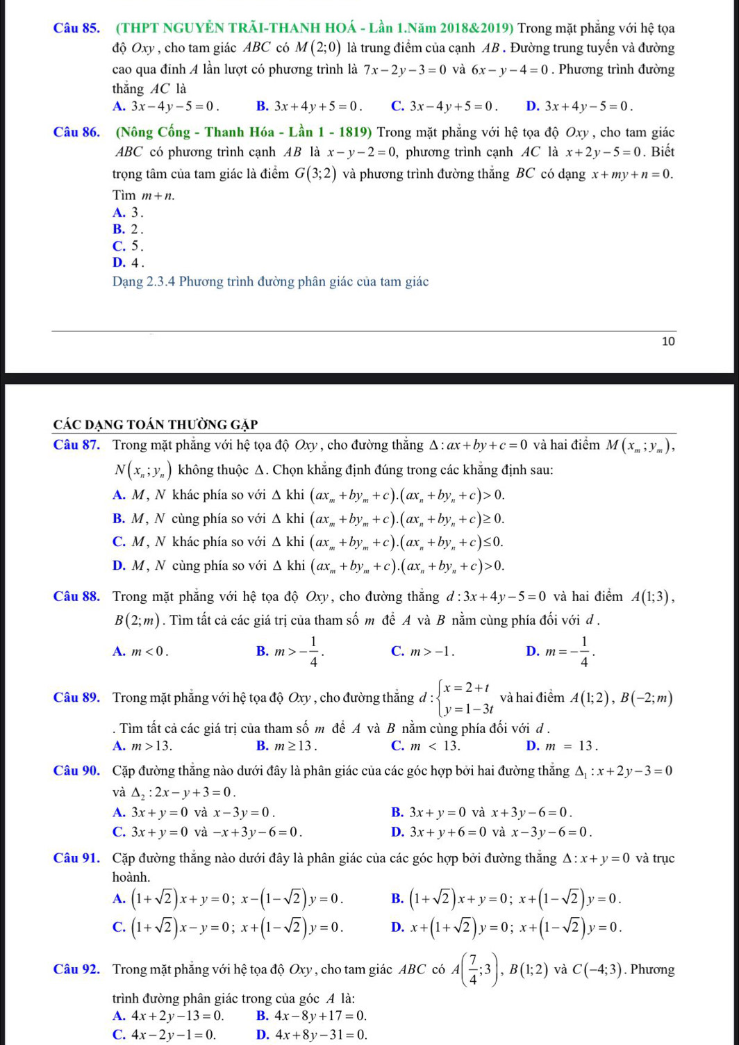 (THPT NGUYÊN TRÃI-THANH HOÁ - Lần 1.Năm 2018&2019) Trong mặt phẳng với hệ tọa
độ Oxy , cho tam giác ABC có M(2;0) là trung điểm của cạnh AB . Đường trung tuyến và đường
cao qua đinh A lần lượt có phương trình là 7x-2y-3=0 và 6x-y-4=0. Phương trình đường
thắng AC là
A. 3x-4y-5=0. B. 3x+4y+5=0. C. 3x-4y+5=0. D. 3x+4y-5=0.
Câu 86. (Nông Cống - Thanh Hóa - Lần 1 - 1819) Trong mặt phẳng với hệ tọa độ Oxy , cho tam giác
ABC có phương trình cạnh AB là x-y-2=0 , phương trình cạnh AC là x+2y-5=0. Biết
trọng tâm của tam giác là điểm G(3;2) và phương trình đường thắng BC có dạng x+my+n=0.
Tìm m+n.
A. 3 .
B. 2 .
C. 5 .
D. 4 .
Dạng 2.3.4 Phương trình đường phân giác của tam giác
10
các dạng toán thường gặp
Câu 87. Trong mặt phẳng với hệ tọa độ Oxy , cho đường thắng Δ : ax+by+c=0 và hai điểm M(x_m;y_m),
N(x_n;y_n) không thuộc Δ. Chọn khẳng định đúng trong các khẳng định sau:
A. M, N khác phía so với △ khi(ax_m+by_m+c).(ax_n+by_n+c)>0.
B. M, N cùng phía so với △ khi(ax_m+by_m+c).(ax_n+by_n+c)≥ 0.
C. M, N khác phía so với △ khi(ax_m+by_m+c).(ax_n+by_n+c)≤ 0.
D. M , N cùng phía so với △ khi(ax_m+by_m+c).(ax_n+by_n+c)>0.
Câu 88. Trong mặt phẳng với hệ tọa độ Oxy, cho đường thắng d:3x+4y-5=0 và hai điểm A(1;3),
B(2;m). Tìm tất cả các giá trị của tham số m để A và B nằm cùng phía đối với d .
A. m<0. m>-1. D. m=- 1/4 .
B. m>- 1/4 . C.
Câu 89. Trong mặt phẳng với hệ tọa độ Oxy , cho đường thắng d:beginarrayl x=2+t y=1-3tendarray. và hai điểm A(1;2),B(-2;m). Tìm tất cả các giá trị của tham số m để A và B nằm cùng phía đối với d .
A. m>13. B. m≥ 13. C. m<13. D. m=13.
Câu 90. Cặp đường thắng nào dưới đây là phân giác của các góc hợp bởi hai đường thắng △ _1:x+2y-3=0
và △ _2:2x-y+3=0.
A. 3x+y=0 và x-3y=0. B. 3x+y=0 và x+3y-6=0.
C. 3x+y=0 và -x+3y-6=0. D. 3x+y+6=0 và x-3y-6=0.
Câu 91. Cặp đường thắng nào dưới đây là phân giác của các góc hợp bởi đường thắng △ :x+y=0 và trục
hoành.
A. (1+sqrt(2))x+y=0;x-(1-sqrt(2))y=0. B. (1+sqrt(2))x+y=0;x+(1-sqrt(2))y=0.
C. (1+sqrt(2))x-y=0;x+(1-sqrt(2))y=0. D. x+(1+sqrt(2))y=0;x+(1-sqrt(2))y=0.
Câu 92. Trong mặt phẳng với hệ tọa độ Oxy , cho tam giác ABC có A( 7/4 ;3),B(1;2) và C(-4;3). Phương
trình đường phân giác trong của góc A là:
A. 4x+2y-13=0. B. 4x-8y+17=0.
C. 4x-2y-1=0. D. 4x+8y-31=0.