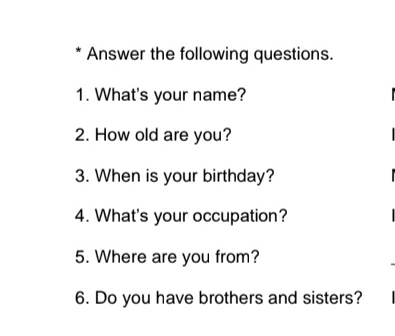 Answer the following questions. 
1. What's your name? 
2. How old are you? 
3. When is your birthday? 
4. What's your occupation? 
5. Where are you from? 
6. Do you have brothers and sisters?