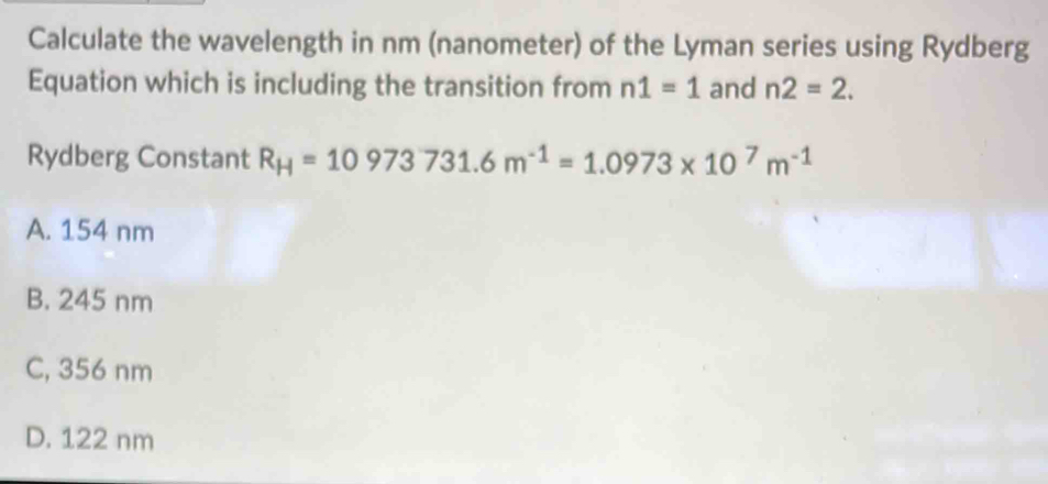 Calculate the wavelength in nm (nanometer) of the Lyman series using Rydberg
Equation which is including the transition from n1=1 and n2=2. 
Rydberg Constant R_H=10973731.6m^(-1)=1.0973* 10^7m^(-1)
A. 154 nm
B. 245 nm
C, 356 nm
D. 122 nm