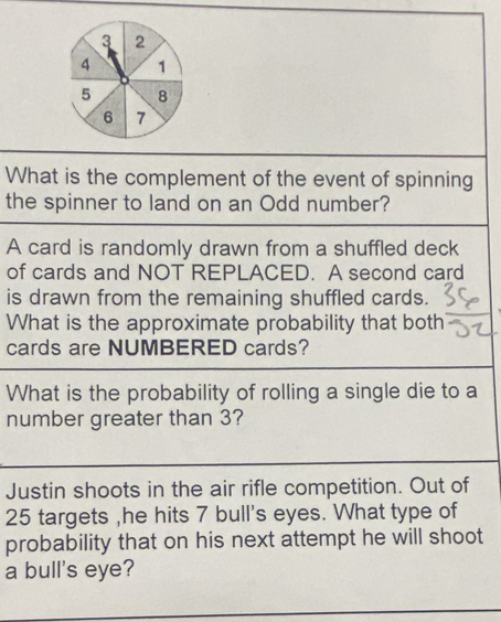 3 2
4 1
5 8
6 7
What is the complement of the event of spinning 
the spinner to land on an Odd number? 
A card is randomly drawn from a shuffled deck 
of cards and NOT REPLACED. A second card 
is drawn from the remaining shuffled cards. 
What is the approximate probability that both 
cards are NUMBERED cards? 
What is the probability of rolling a single die to a 
number greater than 3? 
Justin shoots in the air rifle competition. Out of
25 targets ,he hits 7 bull's eyes. What type of 
probability that on his next attempt he will shoot 
a bull's eye?