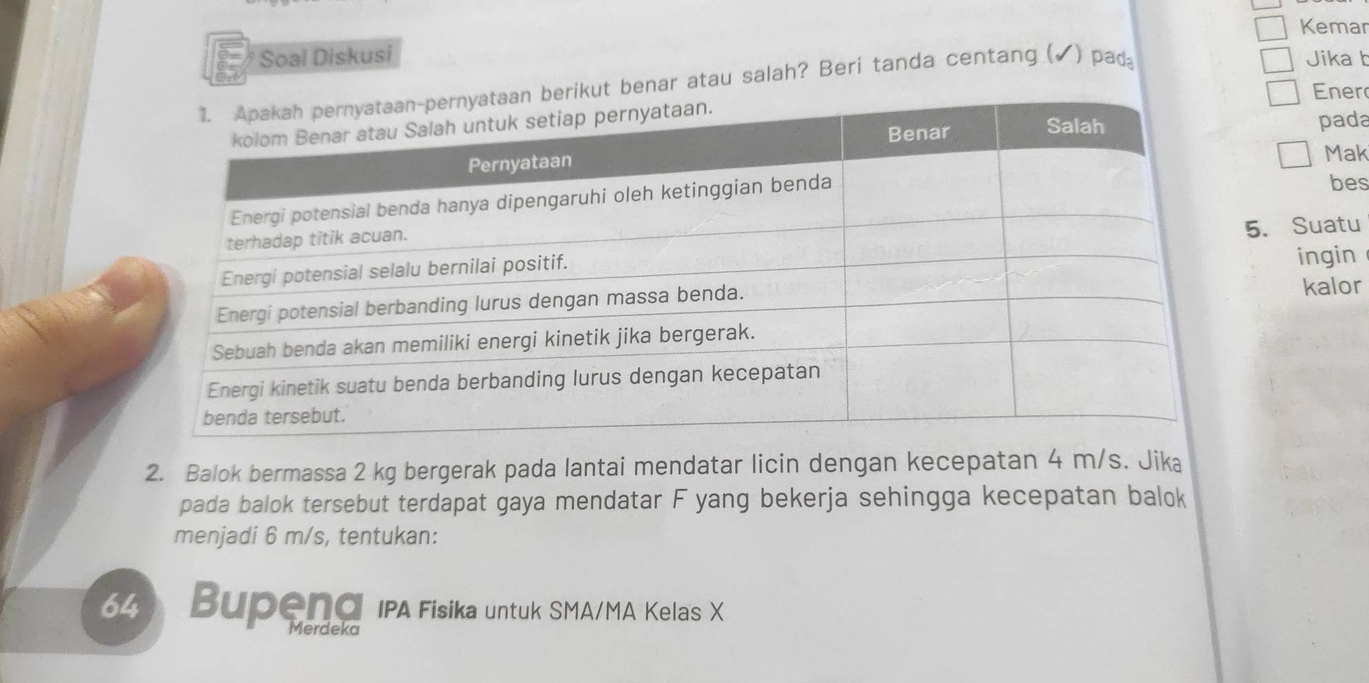 Kemar 
Soai Diskusi Jika b 
t benar atau salah? Beri tanda centang (▲) pad 
Ener 
pada 
Mak 
bes 
5. Suatu 
ingin 
kalor 
2. Balok bermassa 2 kg bergerak pada lantai mendatar licin dengan kecepatan 4 m/s. Jika 
pada balok tersebut terdapat gaya mendatar F yang bekerja sehingga kecepatan balok 
menjadi 6 m/s, tentukan:
64 Bupend IPA Fisika untuk SMA/MA Kela's X
Merdeka