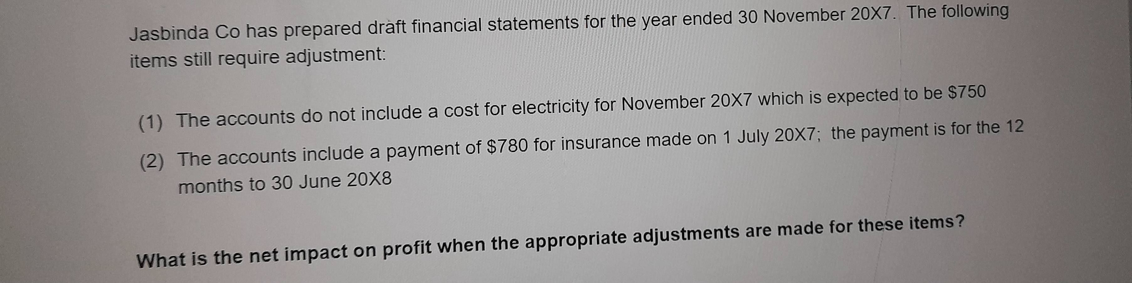 Jasbinda Co has prepared draft financial statements for the year ended 30 November 20X7. The following 
items still require adjustment: 
(1) The accounts do not include a cost for electricity for November 20X7 which is expected to be $750
(2) The accounts include a payment of $780 for insurance made on 1 July 20* 7; the payment is for the 12
months to 30 June 20* 8
What is the net impact on profit when the appropriate adjustments are made for these items?