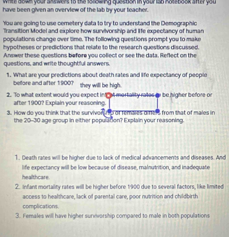 Write down your answers to the following question in your lab notebook after you 
have been given an overview of the lab by your teacher. 
You are going to use cemetery data to try to understand the Demographic 
Transition Model and explore how survivorship and life expectancy of human 
populations change over time. The following questions prompt you to make 
hypotheses or predictions that relate to the research questions discussed. 
Answer these questions before you collect or see the data. Reflect on the 
questions, and write thoughtful answers. 
1. What are your predictions about death rates and life expectancy of people 
before and after 1900? they will be high. 
2. To what extent would you expect inf at mortality rates on be higher before or 
after 1900? Explain your reasoning. 
3. How do you think that the survivorship or remales difers from that of males in 
the 20-30 age group in either population? Explain your reasoning. 
1. Death rates will be higher due to lack of medical advancements and diseases. And 
life expectancy will be low because of disease, malnutrition, and inadequate 
healthcare. 
2. Infant mortality rates will be higher before 1900 due to several factors, like limited 
access to healthcare, lack of parental care, poor nutrition and childbirth 
complications. 
3. Females will have higher survivorship compared to male in both populations