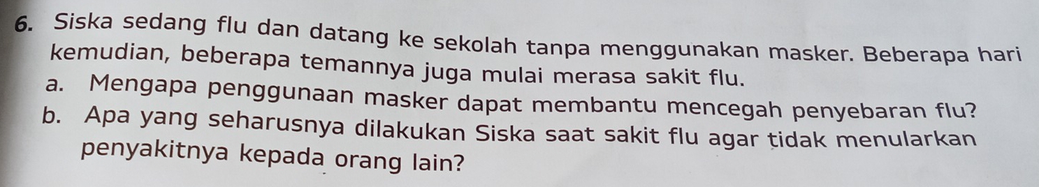 Siska sedang flu dan datang ke sekolah tanpa menggunakan masker. Beberapa hari 
kemudian, beberapa temannya juga mulai merasa sakit flu. 
a. Mengapa penggunaan masker dapat membantu mencegah penyebaran flu? 
b. Apa yang seharusnya dilakukan Siska saat sakit flu agar tidak menularkan 
penyakitnya kepada orang lain?