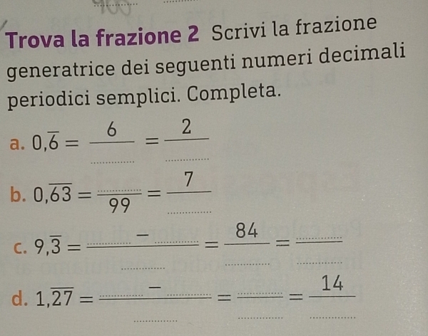 Trova la frazione 2 Scrivi la frazione 
generatrice dei seguenti numeri decimali 
periodici semplici. Completa. 
a. 0,overline 6= 6/.... ...=frac ...
b. 0,overline 63=frac ....=frac 7
C. 9,overline 3=frac _ -_ _ = 84/... = (...)/... 
d. 1,overline 27=frac _ -_ ...=frac _ ...= 14/... 