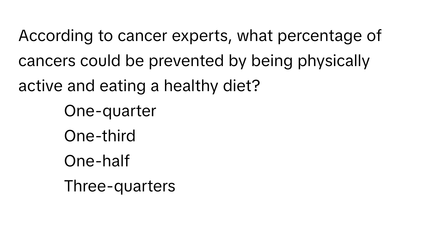 According to cancer experts, what percentage of cancers could be prevented by being physically active and eating a healthy diet?

1) One-quarter
2) One-third
3) One-half
4) Three-quarters