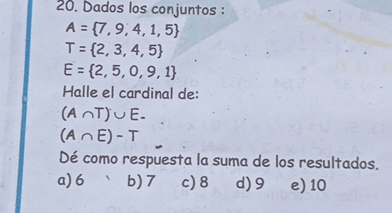 Dados los conjuntos :
A= 7,9,4,1,5
T= 2,3,4,5
E= 2,5,0,9,1
Halle el cardinal de:
(A∩ T)∪ E.
(A∩ E)-T
Dé como respuesta la suma de los resultados.
a) 6 b) 7 c) 8 d) 9 e) 10