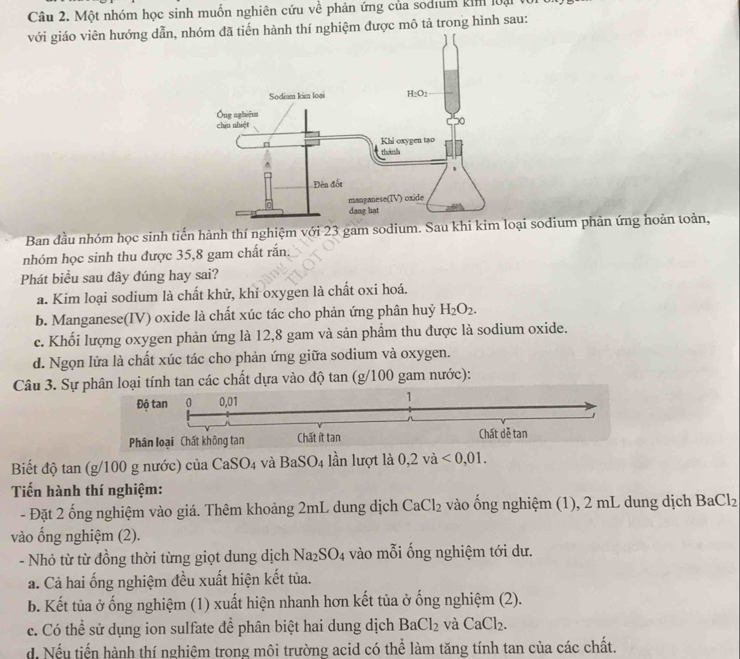 Một nhóm học sinh muốn nghiên cứu về phản ứng của sodium kim loại
với giáo viên hướng dẫn, nhóm đã tiến hành thí nghiệm được mô tả trong hình sau:
Ban đầu nhóm học sinh tiến hành thí nghiệm với 23 gam sodium. Sau khi kim loại sodium phản ứng hoàn toàn,
nhóm học sinh thu được 35,8 gam chất rắn.
Phát biểu sau đây đúng hay sai?
a. Kim loại sodium là chất khử, khí oxygen là chất oxi hoá.
b. Manganese(IV) oxide là chất xúc tác cho phản ứng phân huỷ H_2O_2.
c. Khối lượng oxygen phản ứng là 12,8 gam và sản phầm thu được là sodium oxide.
d. Ngọn lửa là chất xúc tác cho phản ứng giữa sodium và oxygen.
Câu 3. Sự phân loại tính tan các chất dựa vào độ tan (g/100 gam nước):
Độ tan 0 0,01
1
1
Phân loại Chất không tan Chất ít tan Chất dễ tan
Biết độ tan (g/100 g nước) của CaSO_4 và BaSO_4 lần lượt là 0,2vdot a<0,01.
Tiến hành thí nghiệm:
- Đặt 2 ống nghiệm vào giá. Thêm khoảng 2mL dung dịch CaCl_2 vào ống nghiệm (1), 2 mL dung dịch BaCl_2
vào ống nghiệm (2).
- Nhỏ từ từ đồng thời từng giọt dung dịch Na_2SO_4 vào mỗi ống nghiệm tới dư.
a. Cả hai ống nghiệm đều xuất hiện kết tủa.
b. Kết tủa ở ống nghiệm (1) xuất hiện nhanh hơn kết tủa ở ống nghiệm (2).
c. Có thể sử dụng ion sulfate để phân biệt hai dung dịch BaCl_2 và CaCl_2.
d. Nếu tiến hành thí nghiệm trong môi trường acid có thể làm tăng tính tan của các chất.