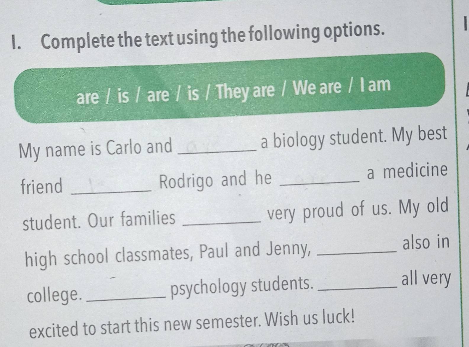 Complete the text using the following options. 
are / is / are / is / They are / We are / I am 
My name is Carlo and _a biology student. My best 
friend _Rodrigo and he _a medicine 
student. Our families_ 
very proud of us. My old 
high school classmates, Paul and Jenny, _also in 
college. _psychology students._ 
all very 
excited to start this new semester. Wish us luck!