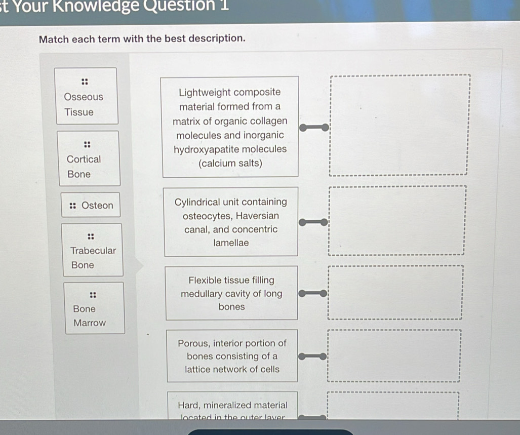 st Your Knowledge Question 1 
Match each term with the best description. 
:: 
Osseous Lightweight composite 
Tissue material formed from a 
matrix of organic collagen 
molecules and inorganic 
hydroxyapatite molecules 
Cortical (calcium salts) 
Bone 
Osteon Cylindrical unit containing 
osteocytes, Haversian 
canal, and concentric 
lamellae 
Trabecular 
Bone 
Flexible tissue filling 
medullary cavity of long 
Bone bones 
Marrow 
Porous, interior portion of 
bones consisting of a 
lattice network of cells 
Hard, mineralized material 
located in the outer laver