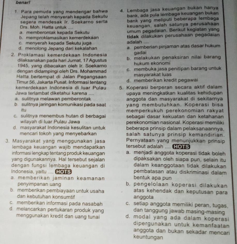 benar!
1. Para pemuda yang mendengar bahwa 4. Lembaga jasa keuangan bukan hanya
Jepang telah menyerah kepada Sekutu bank, ada pula lembaga keuangan bukan
segera mendesak Ir. Soekarno serta bank yang meliputi beberapa lembaga
Drs. Moh. Hatta untuk .... keuangan, salah satunya perusahaan
a. memberontak kepada Sekutu umum pegadaian. Berikut kegiatan yang
b. memproklamasikan kemerdekaan tidak dilakukan perusahaan pegadaian
c. menyerah kepada Sekutu juga adalah …
d. menolong Jepang dari kekalahan a. pemberian pinjaman atas dasar hukum
2. Proklamasi kemerdekaan Indonesia
gadai
dilaksanakan pada hari Jumat, 17 Agustus b. melakukan penaksiran nilai barang
1945, yang dibacakan oleh Ir. Soekarno hukum ekonomi
dengan didampingi oleh Drs. Mohammad c. membuka jasa penitipan barang untuk
Hatta bertempat di Jalan Pegangsaan masyarakat luas
Timur 56, Jakarta Pusat. Informasi tentang d. memberikan kredit pegawai
kemerdekaan Indonesia di luar Pulau 5. Koperasi berperan secara aktif dalam
Jawa terlambat diketahui karena .... upaya meningkatkan kualitas kehidupan
a. sulitnya melawan pemberontak anggota dan masyarakat di sekitarnya
b. sulitnya jaringan komunikasi pada saat yang membutuhkan. Koperasi bisa
itu memperkukuh perekonomian rakyat
c. sulitnya menembus hutan di berbagai sebagai dasar kekuatan dan ketahanan
wilayah di luar Pulau Jawa perekonomian nasional. Koperasi memiliki
d. masyarakat Indonesia kesulitan untuk beberapa prinsip dalam pelaksanaannya,
mencari tokoh yang menyebarkan salah satunya prinsip kemandirian.
3. Masyarakat yang menggunakan jasa Pernyataan yang menunjukkan prinsip
lembaga keuangan wajib mendapatkan tersebut adalah HOTS
informasi lengkap tentang produk keuangan a. menjadi anggota koperasi tidak boleh
yang digunakannya. Hal tersebut sejalan dipaksakan oleh siapa pun, selain itu
dengan fungsi lembaga keuangan di dalam keanggotaan tidak dilakukan
Indonesia, yaitu HOTS pembatasan atau diskriminasi dalam
a. memberikan jaminan keamanan
bentuk apa pun
penyimpanan uang b. pengelolaan koperasi dilakukan
b. memberikan pembiayaan untuk usaha atas kehendak dan keputusan para
dan kebutuhan konsumtif anggota
c. memberikan informasi pada nasabah c. setiap anggota memiliki peran, tugas,
d. melancarkan pertukaran produk yang dan tanggung jawab masing-masing
menggunakan kredit dan uang tunai d. modal yang ada dalam koperasi
dipergunakan untuk kemanfaatan
anggota dan bukan sekadar mencan
keuntungan