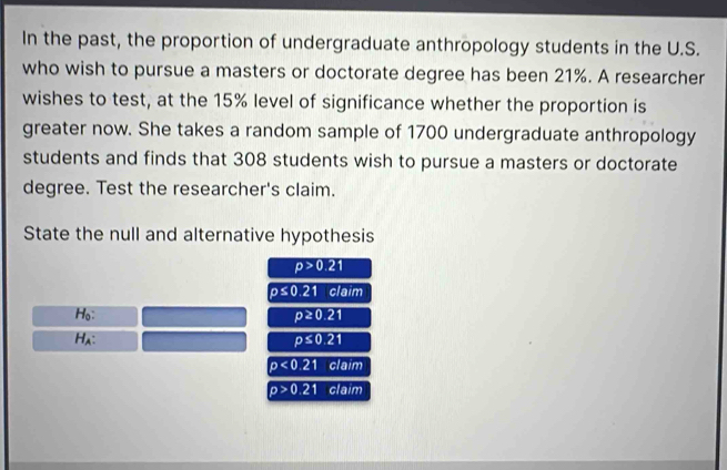 In the past, the proportion of undergraduate anthropology students in the U.S. 
who wish to pursue a masters or doctorate degree has been 21%. A researcher 
wishes to test, at the 15% level of significance whether the proportion is 
greater now. She takes a random sample of 1700 undergraduate anthropology 
students and finds that 308 students wish to pursue a masters or doctorate 
degree. Test the researcher's claim. 
State the null and alternative hypothesis
p>0.21
p≤ 0.21 claim 
Ho: p≥ 0.21
Hλ: p≤ 0.21
p<0.21 claim
p>0.21 claim