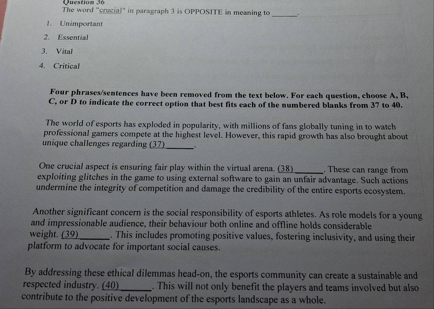 The word "crucial" in paragraph 3 is OPPOSITE in meaning to _.
1. Unimportant
2. Essential
3. Vital
4. Critical
Four phrases/sentences have been removed from the text below. For each question, choose A, B,
C, or D to indicate the correct option that best fits each of the numbered blanks from 37 to 40.
The world of esports has exploded in popularity, with millions of fans globally tuning in to watch
professional gamers compete at the highest level. However, this rapid growth has also brought about
unique challenges regarding (37) _`
One crucial aspect is ensuring fair play within the virtual arena. (38) _. These can range from
exploiting glitches in the game to using external software to gain an unfair advantage. Such actions
undermine the integrity of competition and damage the credibility of the entire esports ecosystem.
Another significant concern is the social responsibility of esports athletes. As role models for a young
and impressionable audience, their behaviour both online and offline holds considerable
weight. (39)_ . This includes promoting positive values, fostering inclusivity, and using their
platform to advocate for important social causes.
By addressing these ethical dilemmas head-on, the esports community can create a sustainable and
respected industry. (40) _. This will not only benefit the players and teams involved but also
contribute to the positive development of the esports landscape as a whole.