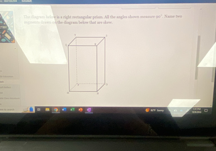 The diagram below is a right rectangular prism. All the angles shown measure 90°. Name two 
segments drawn on the diagram below that are skew. 
ETRY 
for Edusation 
tath 
baft Neßect 
ere to search 82"F Sunny 1:31 PM 
10/8/2024