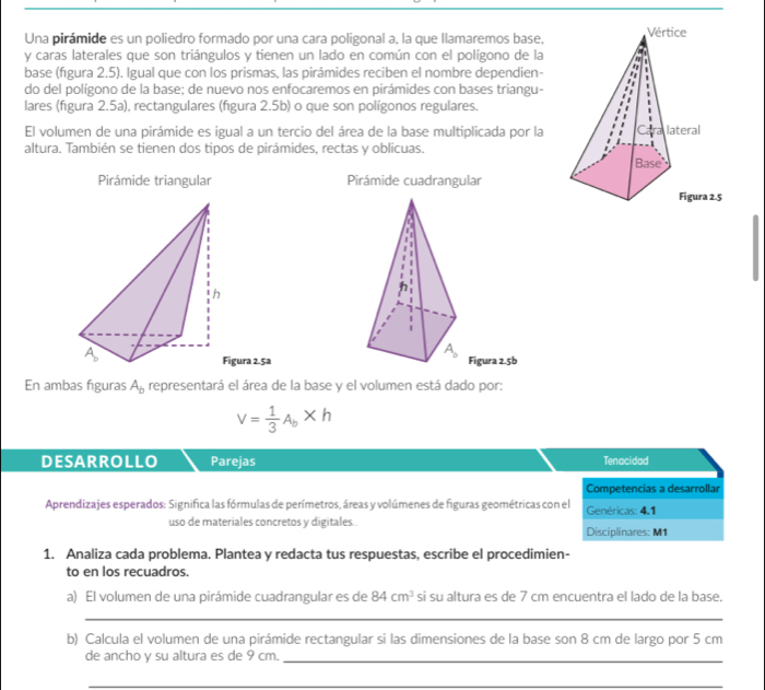 Una pirámide es un poliedro formado por una cara poligonal a, la que llamaremos base,
y caras laterales que son triángulos y tienen un lado en común con el polígono de la
base (fígura 2.5). Igual que con los prismas, las pirámides reciben el nombre dependien-
do del polígono de la base; de nuevo nos enfocaremos en pirámides con bases triangu-
lares (figura 2.5a), rectangulares (figura 2.5b) o que son polígonos regulares.
El volumen de una pirámide es igual a un tercio del área de la base multiplicada por la
altura. También se tienen dos tipos de pirámides, rectas y oblicuas.
Pirámide triangular Pirámide cuadrangular
Figura 2.5b
gura 2.5a
En ambas figuras A_b representará el área de la base y el volumen está dado por:
V= 1/3 A_b* h
DESARROLLO Parejas Tenacidad
Competencias a desarrollar
Aprendizajes esperados: Significa las fórmulas de perímetros, áreas y volúmenes de figuras geométricas con el Genéricas: 4.1
uso de materiales concretos y digitales . Disciplinares: M1
1. Analiza cada problema. Plantea y redacta tus respuestas, escribe el procedimien-
to en los recuadros.
a) El volumen de una pirámide cuadrangular es de 84cm^3 si su altura es de 7 cm encuentra el lado de la base.
_
b) Calcula el volumen de una pirámide rectangular si las dimensiones de la base son 8 cm de largo por 5 cm
de ancho y su altura es de 9 cm._
_