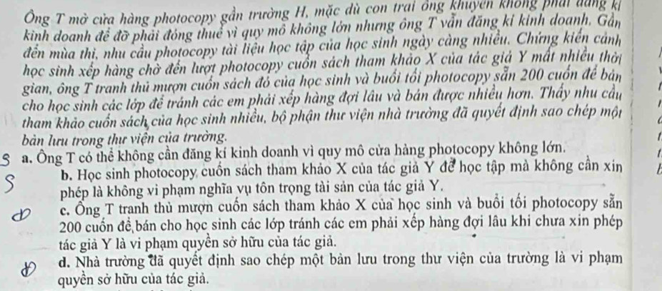 Ông T mở cửa hàng photocopy gần trường H, mặc dù con trại ông khuyên không phái dàng kh
kinh doanh để đỡ phải đóng thuể vì quy mô không lớn nhưng ông T vẫn đăng kỉ kinh doanh. Gần
đền mùa thi, nhu cầu photocopy tài liệu học tập của học sinh ngày càng nhiều. Chứng kiến cảnh
học sinh xếp hàng chờ đến lượt photocopy cuồn sách tham khảo X của tác giả Y mất nhiều thời
gian, ông T tranh thủ mượn cuốn sách đỏ của học sinh và buổi tối photocopy sẵn 200 cuốn để bản
cho học sinh các lớp để tránh các em phải xếp hàng đợi lâu và bán được nhiều hơn. Thấy nhu cầu
tham khảo cuốn sách của học sinh nhiều, bộ phận thư viện nhà trường đã quyết định sao chép một
àn lưu trong thư viện của trường.
a. Ông T có thể không cần đăng kí kinh doanh vì quy mô cửa hàng photocopy không lớn.
b. Học sinh photocopy cuốn sách tham khảo X của tác giả Y để học tập mà không cần xin
phép là không vi phạm nghĩa vụ tôn trọng tài sản của tác giả Y.
c. Ông T tranh thủ mượn cuốn sách tham khảo X của học sinh và buổi tối photocopy sẵn
200 cuốn để bán cho học sinh các lớp tránh các em phải xếp hàng đợi lâu khi chưa xin phép
tác giả Y là vi phạm quyền sở hữu của tác giả.
d. Nhà trường đã quyết định sao chép một bản lưu trong thư viện của trường là vi phạm
quyền sở hữu của tác giả.