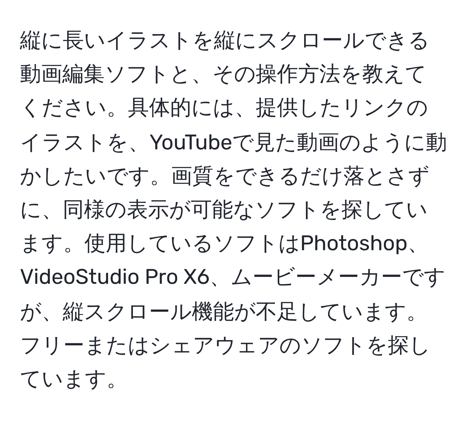 縦に長いイラストを縦にスクロールできる動画編集ソフトと、その操作方法を教えてください。具体的には、提供したリンクのイラストを、YouTubeで見た動画のように動かしたいです。画質をできるだけ落とさずに、同様の表示が可能なソフトを探しています。使用しているソフトはPhotoshop、VideoStudio Pro X6、ムービーメーカーですが、縦スクロール機能が不足しています。フリーまたはシェアウェアのソフトを探しています。