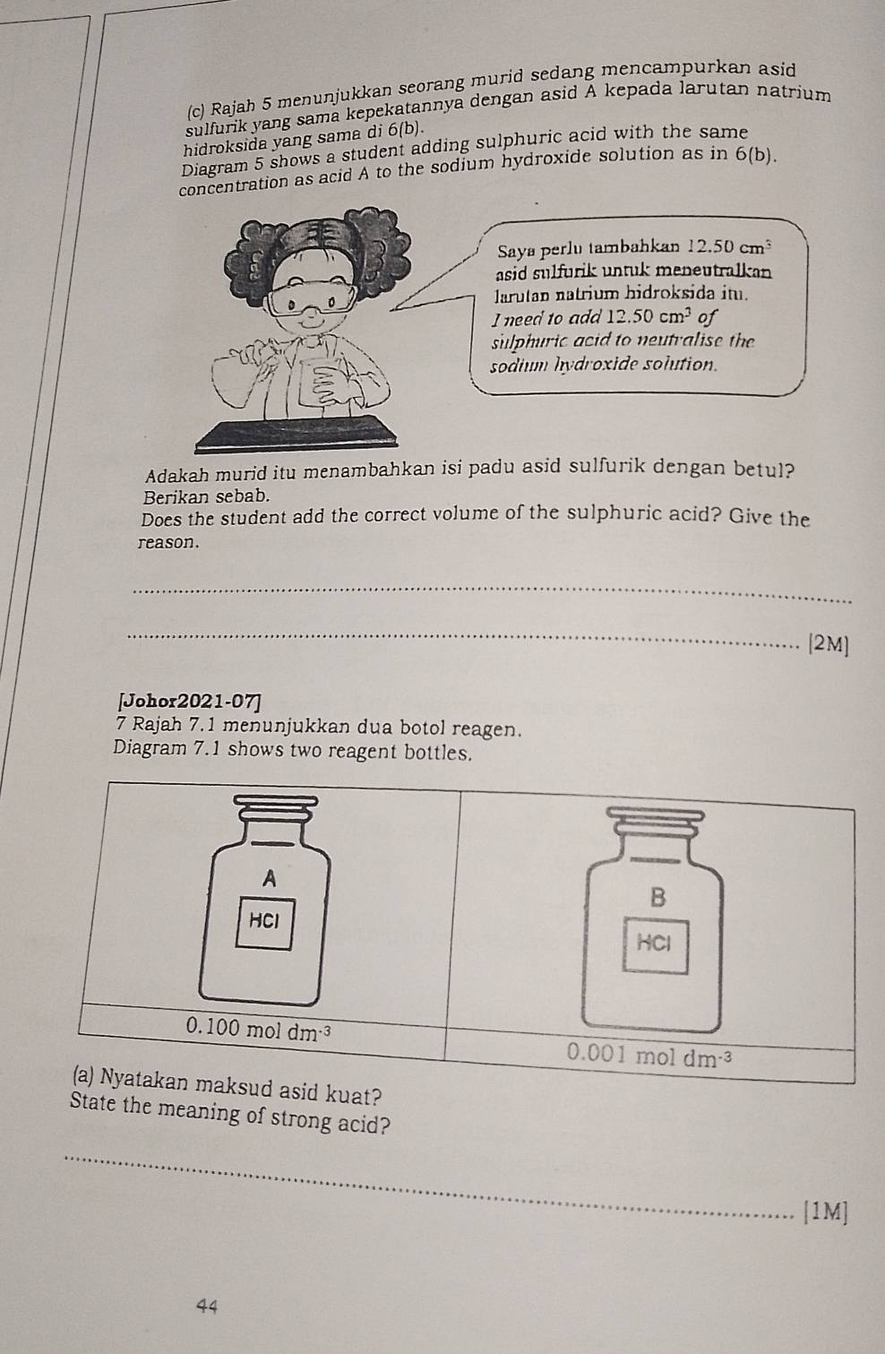 Rajah 5 menunjukkan seorang murid sedang mencampurkan asid
sulfurik yang sama kepekatannya dengan asid A kepada larutan natrium
hidroksida yang sama di 6(b).
Diagram 5 shows a student adding sulphuric acid with the same
concentration as acid A to the sodium hydroxide solution as in 6(b).
Adakah murid itu menambahkan isi padu asid sulfurik dengan betul?
Berikan sebab.
Does the student add the correct volume of the sulphuric acid? Give the
reason.
_
_
[2M]
[Johor2021-07]
7 Rajah 7.1 menunjukkan dua botol reagen.
Diagram 7.1 shows two reagent bottles.
A
B
HCl
HCl
0.100moldm^(-3)
0.001moldm^(-3)
(a) Nyatakan maksud asid kuat?
State the meaning of strong acid?
_
[1M]
44