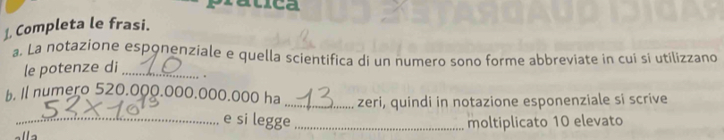 pratica 
⊥, Completa le frasi. 
a. La notazione esponenziale e quella scientifica di un numero sono forme abbreviate in cui si utilizzano 
le potenze di_ 
. 
b. Il numero 520.000.000.000.000 ha _zeri, quindi in notazione esponenziale si scrive 
_e si legge_ moltiplicato 10 elevato