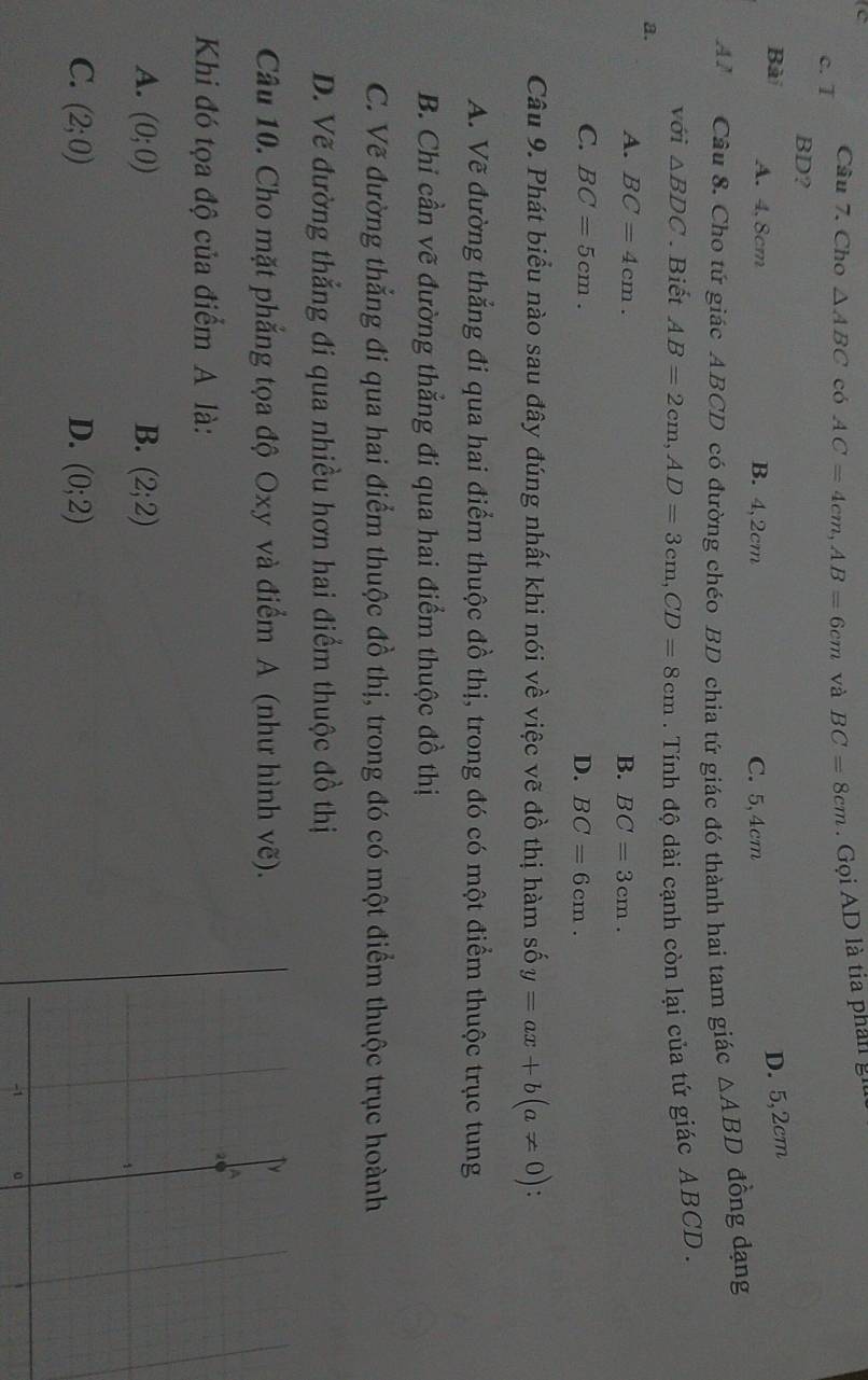 Cho △ ABC có AC=4cm, AB=6cm và BC=8cm Gọi AD là tia phần gi
c. T
BD?
Bài A. 4, 8cm
D. 5,2cm
B. 4, 2cm C. 5, 4cm
A. Cầu 8. Cho tứ giác ABCD có đường chéo BD chia tứ giác đó thành hai tam giác △ ABD dồng dạng
với △ BDC. Biết AB=2cm, AD=3cm, CD=8cm. Tính độ dài cạnh còn lại của tứ giác ABCD.
a.
A. BC=4cm.
B. BC=3cm.
C. BC=5cm. D. BC=6cm. 
Câu 9. Phát biểu nào sau đây đúng nhất khi nói về việc vẽ đồ thị hàm số y=ax+b(a!= 0)
A. Vẽ đường thắng đi qua hai điểm thuộc đồ thị, trong đó có một điểm thuộc trục tung
B. Chỉ cần vẽ đường thẳng đi qua hai điểm thuộc đồ thị
C. Vẽ đường thẳng đi qua hai điểm thuộc đồ thị, trong đó có một điểm thuộc trục hoành
D. Vẽ đường thẳng đi qua nhiều hơn hai điểm thuộc đồ thị
Câu 10. Cho mặt phẳng tọa độ Oxy và điểm A (như hình vẽ).
Khi đó tọa độ của điểm A là:
A. (0;0) B. (2;2)
C. (2;0) D. (0;2)