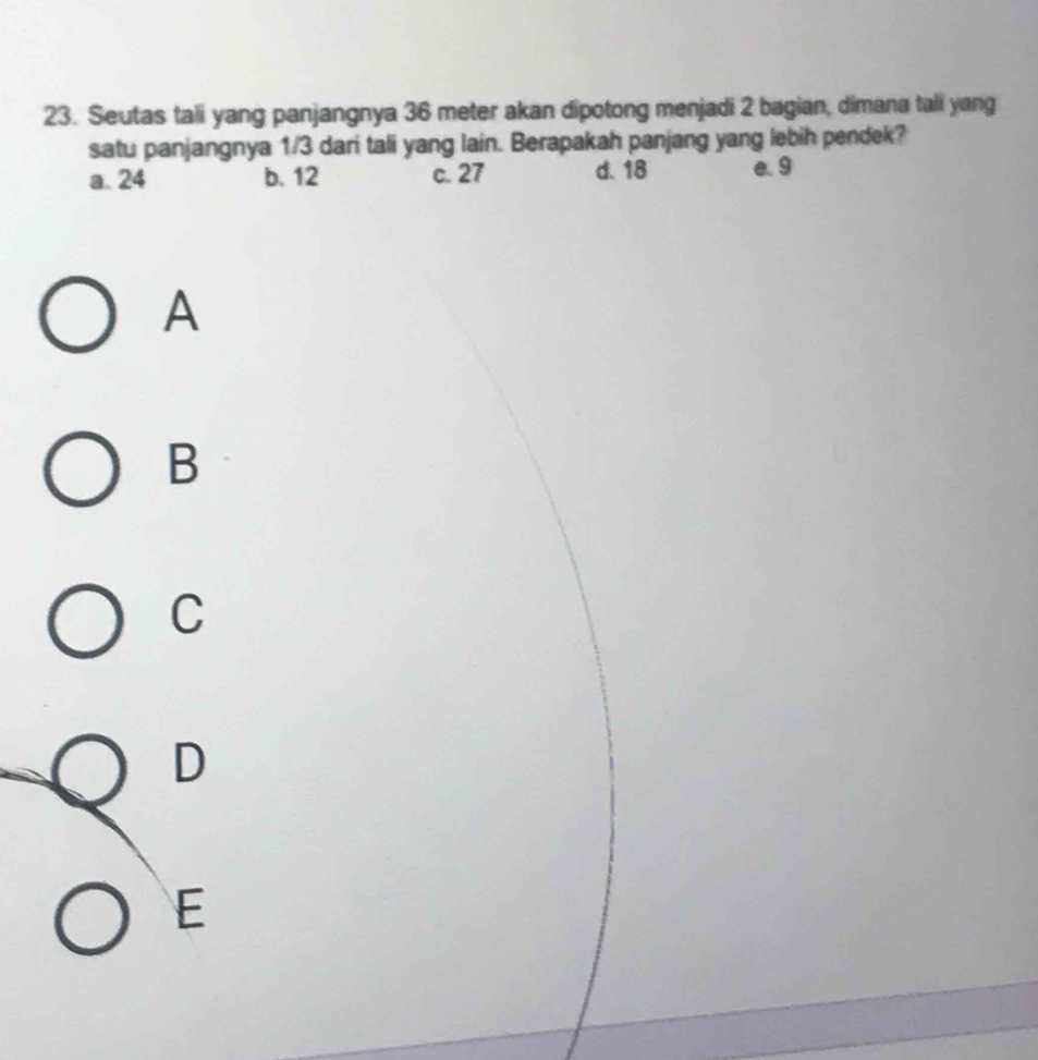 Seutas tali yang panjangnya 36 meter akan dipotong menjadi 2 bagian, dimana tali yang
satu panjangnya 1/3 dari tali yang lain. Berapakah panjang yang lebih pendek?
a. 24 b. 12 c. 27 d. 18 e. 9
A
B
C
D
E