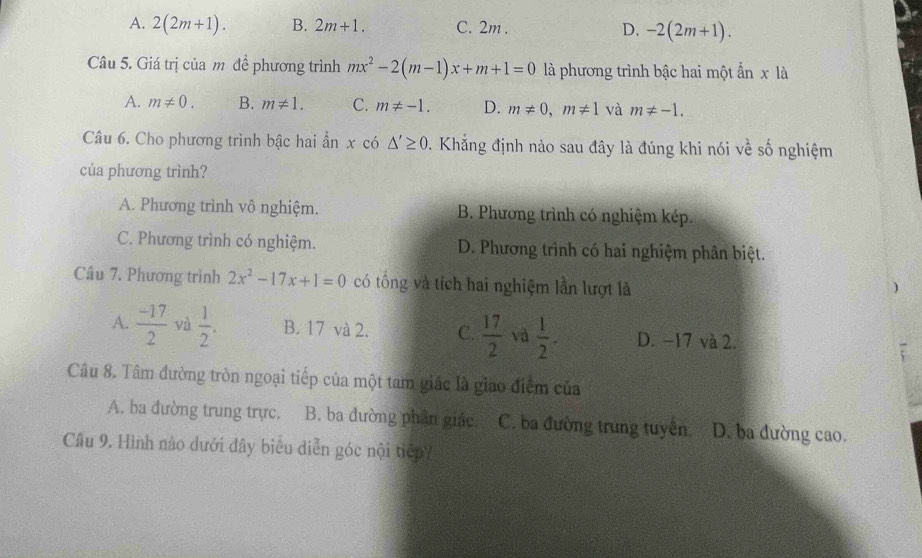 A. 2(2m+1). B. 2m+1. C. 2m. D, -2(2m+1). 
Câu 5. Giá trị của m để phương trình mx^2-2(m-1)x+m+1=0 là phương trình bậc hai một ẩn x là
A. m!= 0. B. m!= 1. C. m!= -1. D. m!= 0, m!= 1 và m!= -1. 
Câu 6. Cho phương trình bậc hai ần x có △ '≥ 0 2. Khẳng định nào sau đây là đúng khi nói về số nghiệm
của phương trình?
A. Phương trình vô nghiệm. B. Phương trình có nghiệm kép.
C. Phương trình có nghiệm. D. Phương trình có hai nghiệm phân biệt.
Câu 7. Phương trình 2x^2-17x+1=0 có tông và tích hai nghiệm lần lượt là

A.  (-17)/2  và  1/2 . B. 17 và 2. C.  17/2  và  1/2 . D. −17 và 2.
Câu 8. Tâm đường tròn ngoại tiếp của một tam giác là giao điểm của
A. ba đường trung trực. B. ba đường phân giác. C. ba đường trung tuyên D. ba đường cao.
Câu 9. Hình nào dưới đây biểu diễn góc nội tiếp?