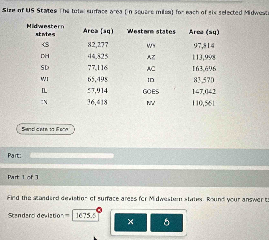 Size of US States The total surface area (in square miles) for each of six selected Midwest 
Send data to Excel 
Part: 
Part 1 of 3 
Find the standard deviation of surface areas for Midwestern states. Round your answer to 
Standard deviation = 1675.6
×