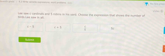 Seventh grade > R.3 Write variable expressions: word problems XUO You have prizes
Video ⑤
Lee saw c cardinals and 5 robins in his yard. Choose the expression that shows the number of
birds Lee saw in all.
c-5 c+5  c/5  5c
Submit