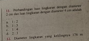 Perbandingan luas lingkaran dengan diameter
2 cm dan luas lingkaran dengan diameter 4 cm adalah
a. 1:2
b. 1:3
c. 1:4
d. 2:3
12. Diameter lingkaran yang kelilingnya 176 m
