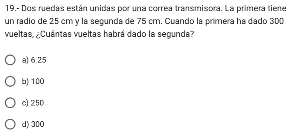 19.- Dos ruedas están unidas por una correa transmisora. La primera tiene
un radio de 25 cm y la segunda de 75 cm. Cuando la primera ha dado 300
vueltas, ¿Cuántas vueltas habrá dado la segunda?
a) 6.25
b) 100
c) 250
d) 300