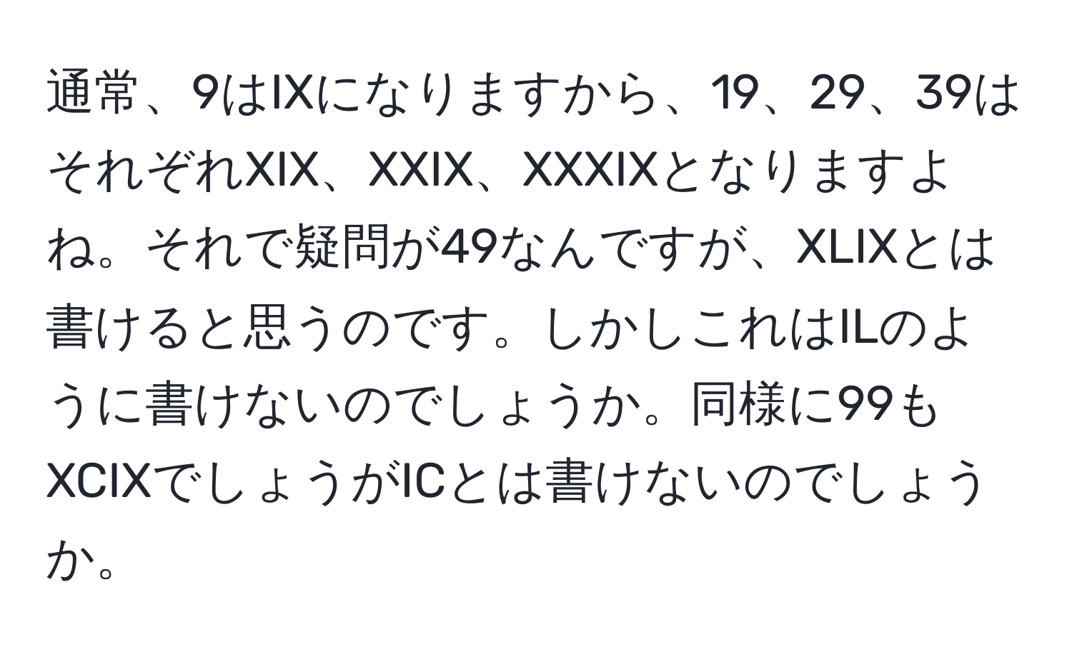 通常、9はIXになりますから、19、29、39はそれぞれXIX、XXIX、XXXIXとなりますよね。それで疑問が49なんですが、XLIXとは書けると思うのです。しかしこれはILのように書けないのでしょうか。同様に99もXCIXでしょうがICとは書けないのでしょうか。