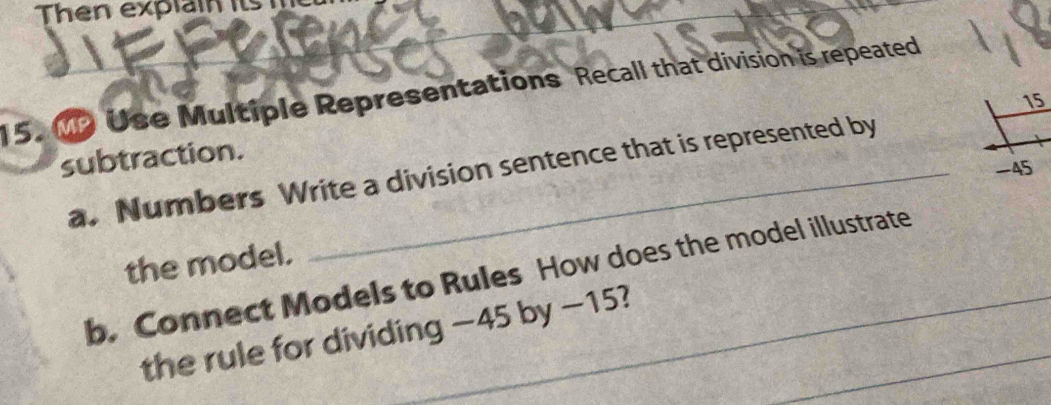 Then explain its 
15. M2 Use Multiple Representations Recall that division is repeated 
15 
subtraction. 
a. Numbers Write a division sentence that is represented by
-45
the model. 
b. Connect Models to Rules How does the model illustrate 
the rule for dividing −45 by −15?