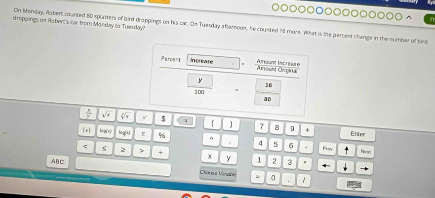 droppings on Robert's car from Monday to Tuesday? 
On Monday, Robert counted 80 splatters of bird droppings on his car. On Tuesday afternoon, he counted 16 more. What is the percent change in the number of bird 
Percent increase Amount Increase Amount Original
V
16

80
 x/y  sqrt(x) sqrt[y](x) x' $ x ( 7 8 9 + 
Enter
|x| log (x) log (x) π % ^ 4 5 6 
. Prev Next 
< S  2 + X y 1 2 3
ABC Choose Variable 
= 0 /