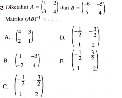 Diketahui A=beginpmatrix 1&2 3&4endpmatrix dan B=beginpmatrix -6&-5 5&4endpmatrix. 
Matriks (AB)^-1=... _
A. beginpmatrix 4&3 2&1endpmatrix D. beginpmatrix - 1/2 &- 3/2  -1&2endpmatrix
B. beginpmatrix 1&-3 -2&4endpmatrix E. beginpmatrix - 1/2 & 3/2  1&-2endpmatrix
C. beginpmatrix - 1/2 &- 3/2  1&2endpmatrix