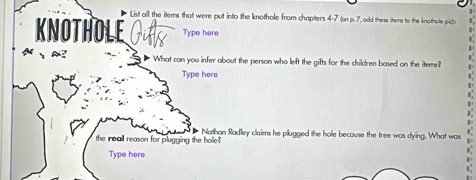 List all the items that were put into the knothole from chapters 4-7 (on p. 7, add these items to the knothole pic): 
KNOTHOLE GA Type here 
What can you infer about the person who left the gifts for the children based on the items? 
Type here 
Nathan Radley claims he plugged the hole because the tree was dying. What was 
the reall reason for plugging the hole? 
Type here