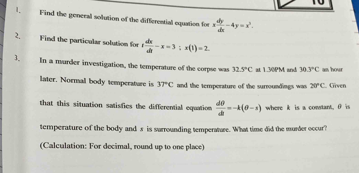 Find the general solution of the differential equation for x dy/dx -4y=x^3. 
2. Find the particular solution for t dx/dt -x=3; x(1)=2. 
3. In a murder investigation, the temperature of the corpse was 32.5°C at 1.30PM and 30.3°C an hour 
later. Normal body temperature is 37°C and the temperature of the surroundings was 20°C. Given 
that this situation satisfies the differential equation  dθ /dt =-k(θ -s) where k is a constant, θ is 
temperature of the body and s is surrounding temperature. What time did the murder occur? 
(Calculation: For decimal, round up to one place)