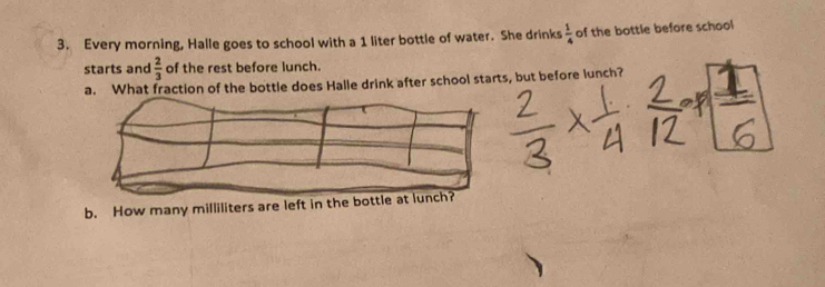 Every morning, Halle goes to school with a 1 liter bottle of water. She drinks  1/4  of the bottle before school 
starts and  2/3  of the rest before lunch. 
a. What fraction of the bottle does Halle drink after school starts, but before lunch? 
b. How many milliliters are left in the