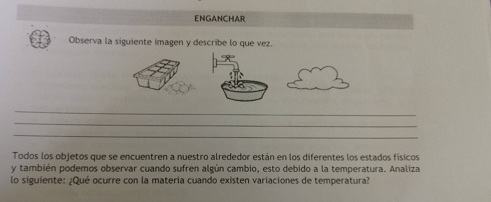 ENGANCHAR 
Observa la siguiente imagen y describe lo que vez. 
_ 
_ 
_ 
Todos los objetos que se encuentren a nuestro alrededor están en los diferentes los estados físicos 
y también podemos observar cuando sufren algún cambio, esto debido a la temperatura. Analiza 
lo siguiente: ¿Qué ocurre con la materia cuando existen variaciones de temperatura?