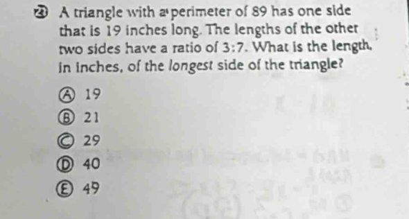 ④ A triangle with a perimeter of 89 has one side
that is 19 inches long. The lengths of the other
two sides have a ratio of 3:7. What is the length.
in inches, of the longest side of the triangle?
A 19
⑧ 21
○ 29
Ⓓ 40
Ⓔ 49