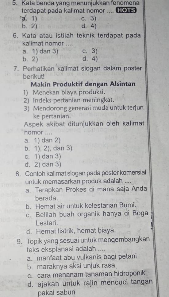 Kata benda yang menunjukkan fenomena
terdapat pada kalimat nomor .... HOTS
a、 1) c. 3)
b. 2) d. 4)
6. Kata atau istilah teknik terdapat pada
kalimat nomor ....
a. 1) dan 3) c.3)
b. 2) d. 4)
7. Perhatikan kalimat slogan dalam poster
berikut!
Makin Produktif dengan Alsintan
1) Menekan biaya produksi.
2) Indeks pertanian meningkat.
3) Mendorong generasi muda untuk terjun
ke pertanian.
Aspek akibat ditunjukkan oleh kalimat
nomor ....
a. 1) dan 2)
b. 1), 2), dan 3)
c. 1) dan 3)
d. 2) dan 3)
8. Contoh kalimat slogan pada poster komersial
untuk memasarkan produk adalah ....
a. Terapkan Prokes di mana saja Anda
berada.
b. Hemat air untuk kelestarian Bumi.
c. Belilah buah organik hanya di Boga
Lestari.
1
d. Hemat listrik, hemat biaya.
9. Topik yang sesuai untuk mengembangkan
teks eksplanasi adalah ....
a. manfaat abu vulkanis bagi petani
b. maraknya aksi unjuk rasa
c. cara menanam tanaman hidroponik
d. ajakan untuk rajin mencuci tangan
pakai sabun